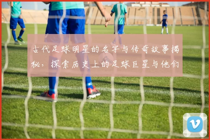 古代足球明星的名字与传奇故事揭秘，探索历史上的足球巨星与他们的辉煌成就