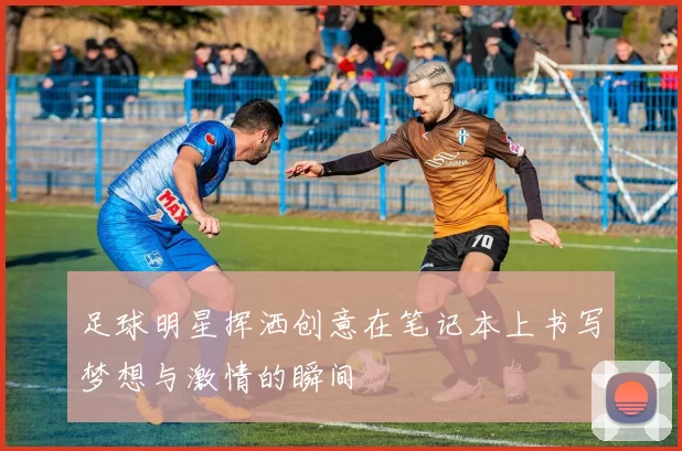 足球明星挥洒创意在笔记本上书写梦想与激情的瞬间
