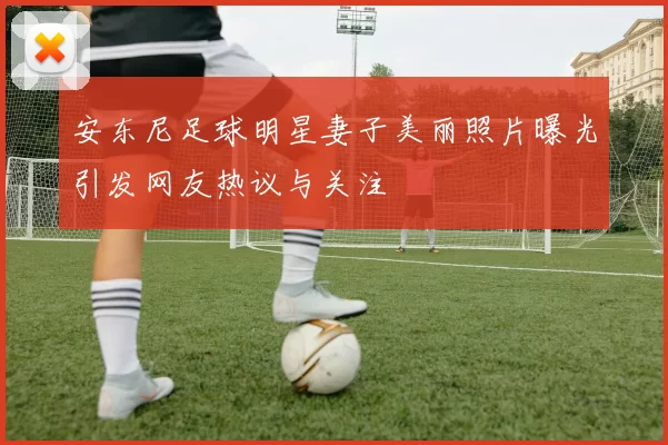 安东尼足球明星妻子美丽照片曝光引发网友热议与关注