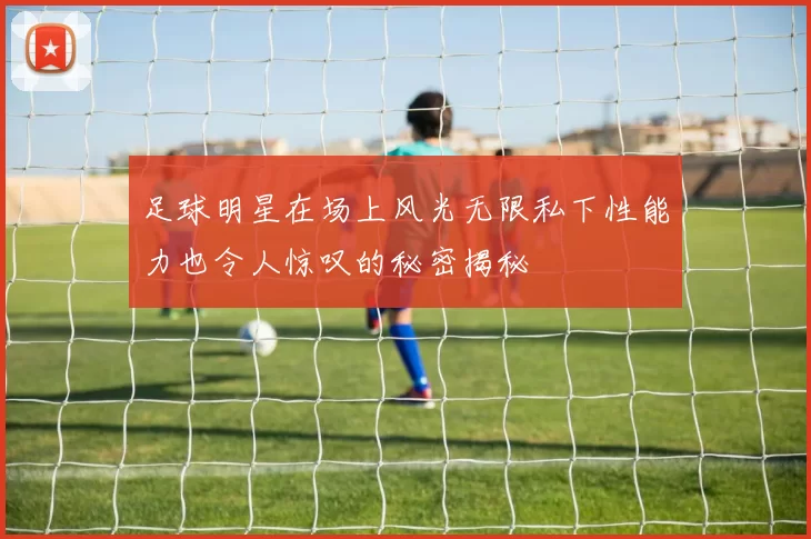 足球明星在场上风光无限私下性能力也令人惊叹的秘密揭秘