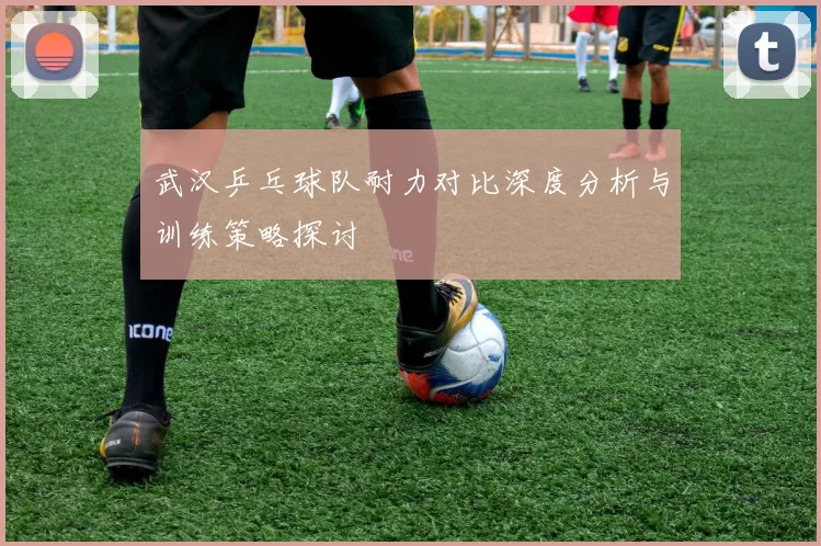 武汉乒乓球队耐力对比深度分析与训练策略探讨