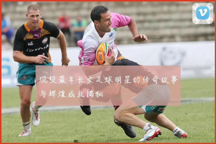 现役最年长女足球明星的传奇故事与辉煌成就揭秘