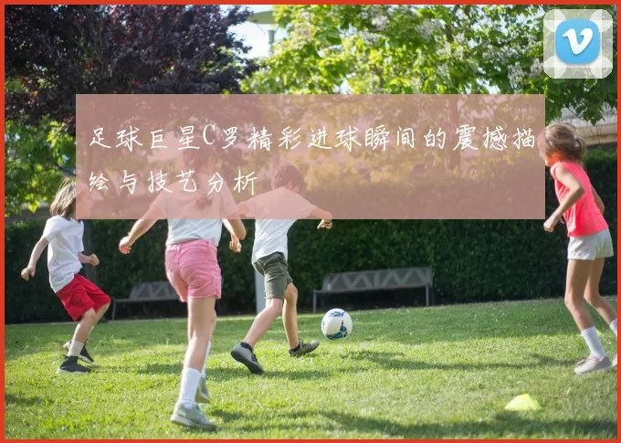 足球巨星C罗精彩进球瞬间的震撼描绘与技艺分析
