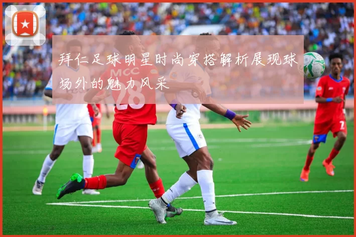 拜仁足球明星时尚穿搭解析展现球场外的魅力风采