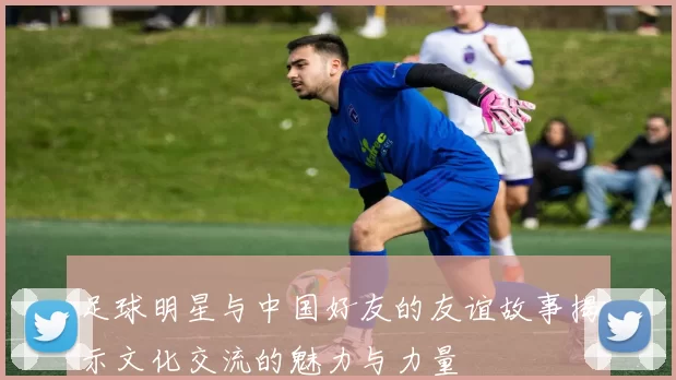 足球明星与中国好友的友谊故事揭示文化交流的魅力与力量