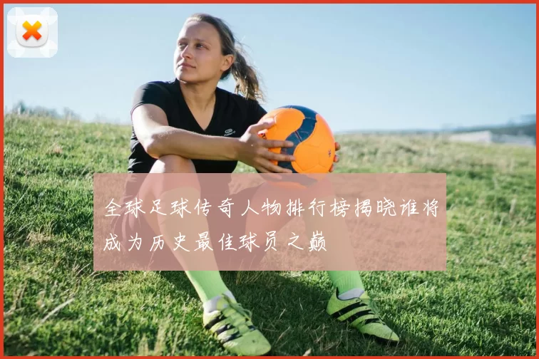 全球足球传奇人物排行榜揭晓谁将成为历史最佳球员之巅
