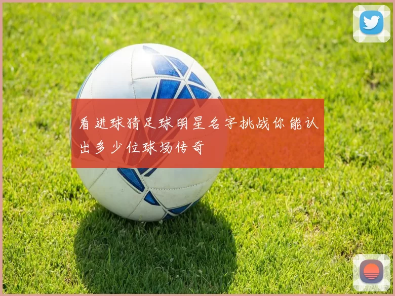 看进球猜足球明星名字挑战你能认出多少位球场传奇