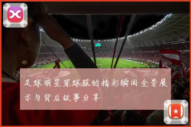 足球明星穿球服的精彩瞬间全景展示与背后故事分享