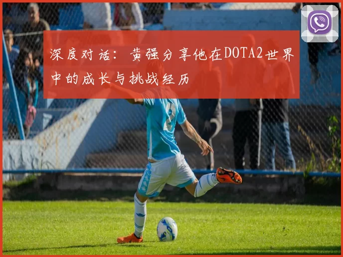 深度对话：黄强分享他在DOTA2世界中的成长与挑战经历