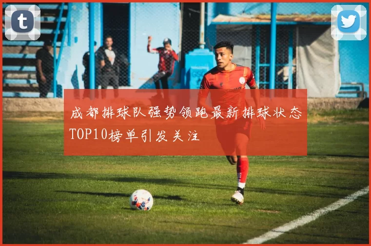 成都排球队强势领跑最新排球状态TOP10榜单引发关注
