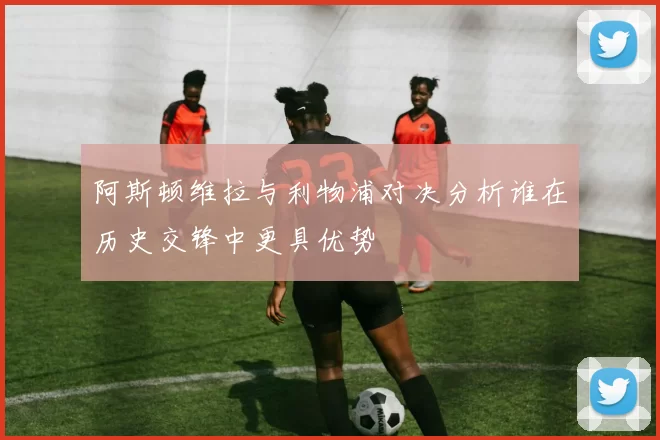 阿斯顿维拉与利物浦对决分析谁在历史交锋中更具优势