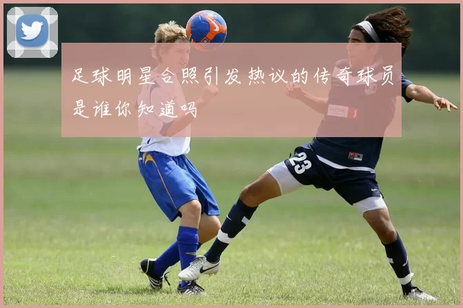 足球明星合照引发热议的传奇球员是谁你知道吗