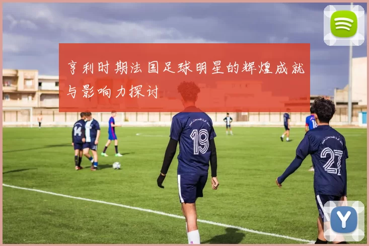 亨利时期法国足球明星的辉煌成就与影响力探讨