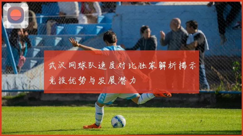 武汉网球队速度对比独家解析揭示竞技优势与发展潜力