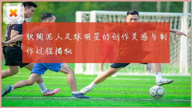 软陶泥人足球明星的创作灵感与制作过程揭秘