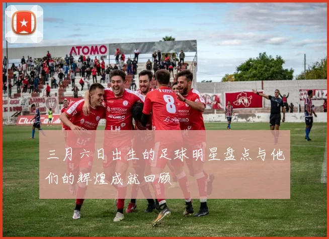 三月六日出生的足球明星盘点与他们的辉煌成就回顾