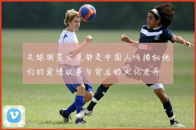 足球明星女友都是中国人吗揭秘他们的爱情故事与背后的文化差异