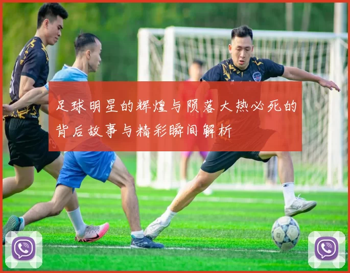 足球明星的辉煌与陨落大热必死的背后故事与精彩瞬间解析