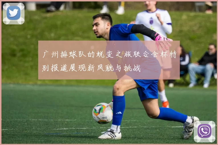 广州排球队的蜕变之旅联合会杯特别报道展现新风貌与挑战