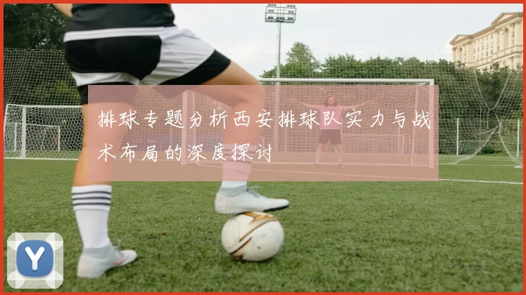 排球专题分析西安排球队实力与战术布局的深度探讨