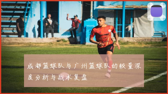 成都篮球队与广州篮球队的较量深度分析与战术复盘