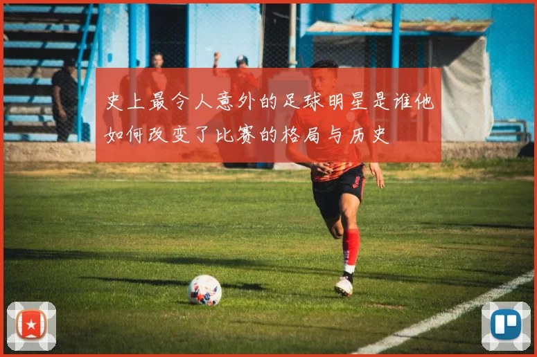 史上最令人意外的足球明星是谁他如何改变了比赛的格局与历史