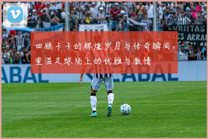 回顾卡卡的辉煌岁月与传奇瞬间，重温足球场上的优雅与激情