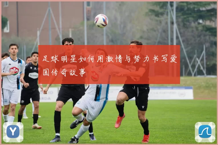 足球明星如何用激情与努力书写爱国传奇故事