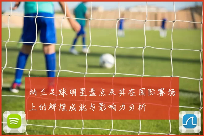 纳兰足球明星盘点及其在国际赛场上的辉煌成就与影响力分析