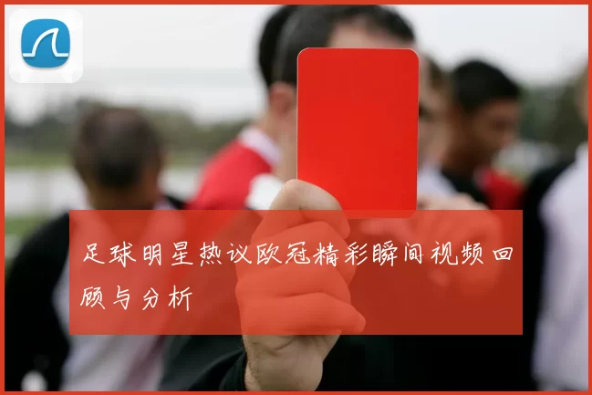 足球明星热议欧冠精彩瞬间视频回顾与分析