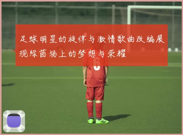 足球明星的旋律与激情歌曲改编展现绿茵场上的梦想与荣耀