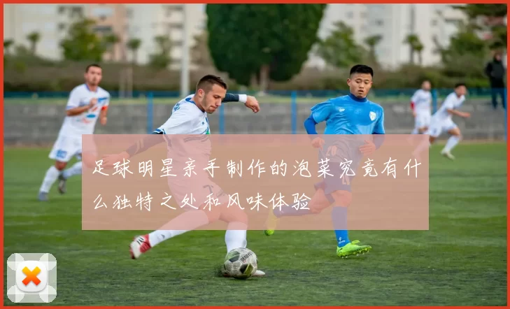 足球明星亲手制作的泡菜究竟有什么独特之处和风味体验