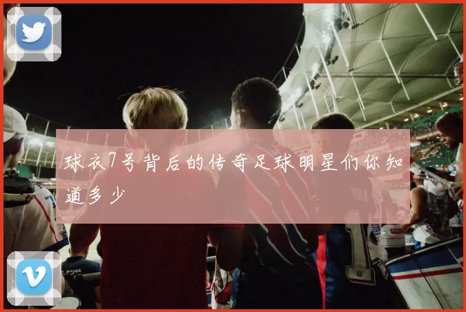 球衣7号背后的传奇足球明星们你知道多少
