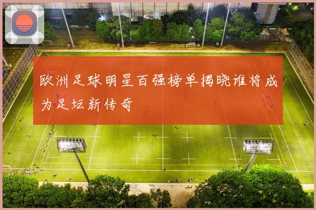 欧洲足球明星百强榜单揭晓谁将成为足坛新传奇