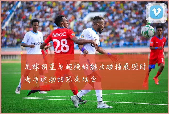 足球明星与超模的魅力碰撞展现时尚与运动的完美结合