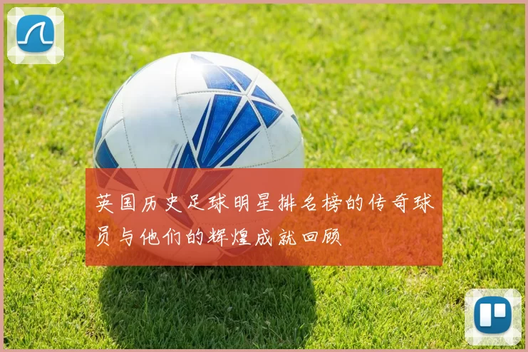英国历史足球明星排名榜的传奇球员与他们的辉煌成就回顾