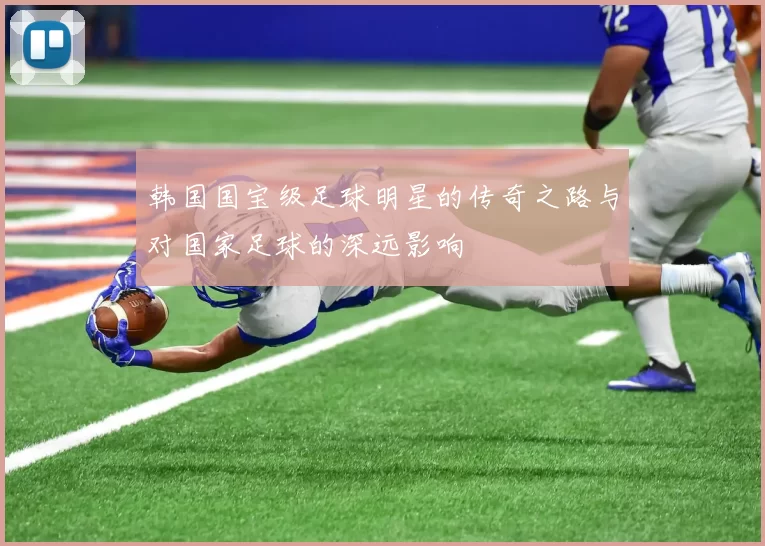 韩国国宝级足球明星的传奇之路与对国家足球的深远影响