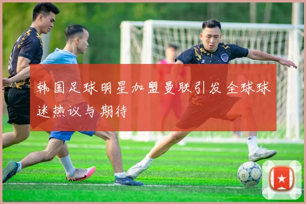 韩国足球明星加盟曼联引发全球球迷热议与期待