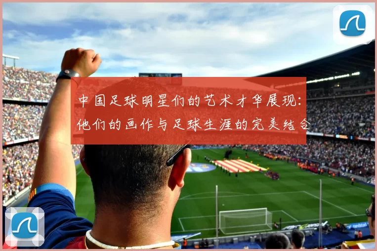 中国足球明星们的艺术才华展现：他们的画作与足球生涯的完美结合