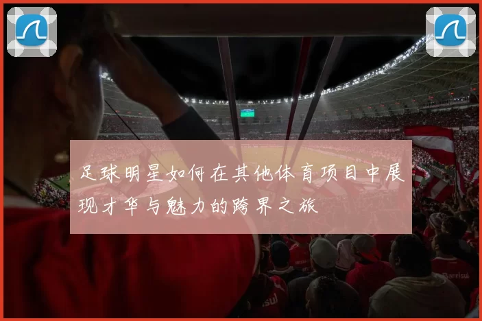 足球明星如何在其他体育项目中展现才华与魅力的跨界之旅