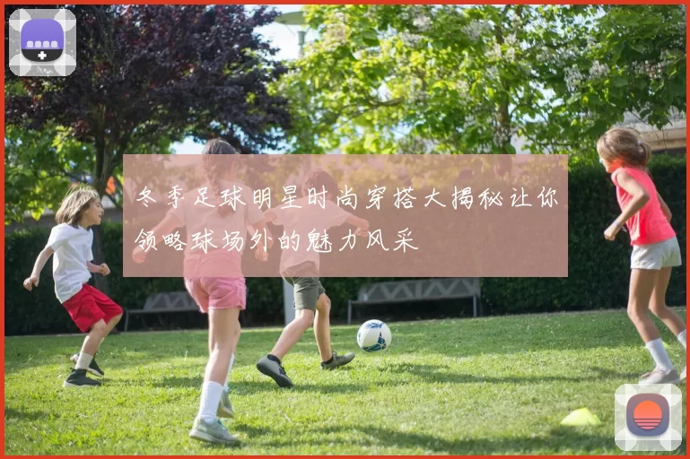 冬季足球明星时尚穿搭大揭秘让你领略球场外的魅力风采