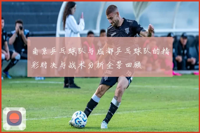 南京乒乓球队与成都乒乓球队的精彩对决与战术分析全景回顾