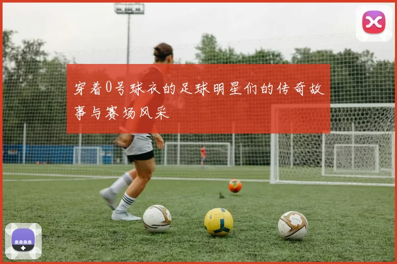 穿着0号球衣的足球明星们的传奇故事与赛场风采