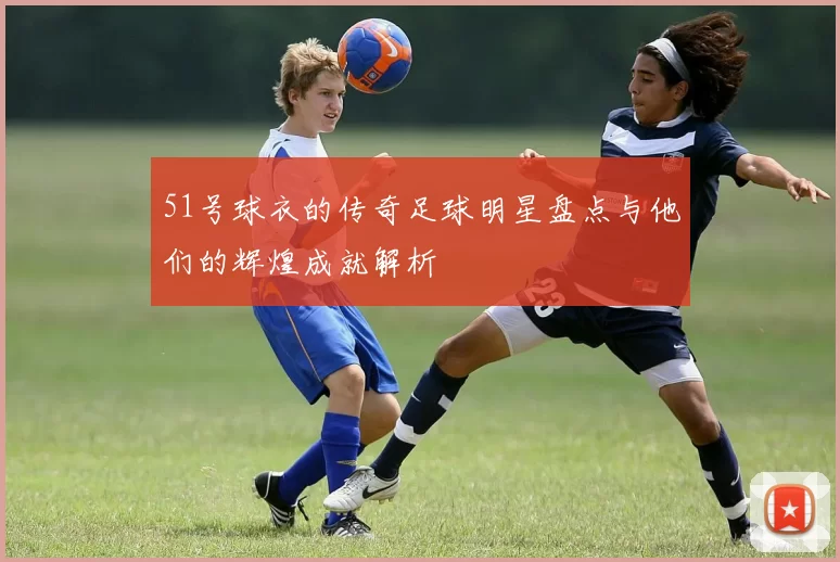51号球衣的传奇足球明星盘点与他们的辉煌成就解析