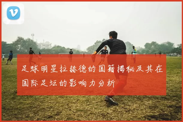 足球明星拉赫德的国籍揭秘及其在国际足坛的影响力分析