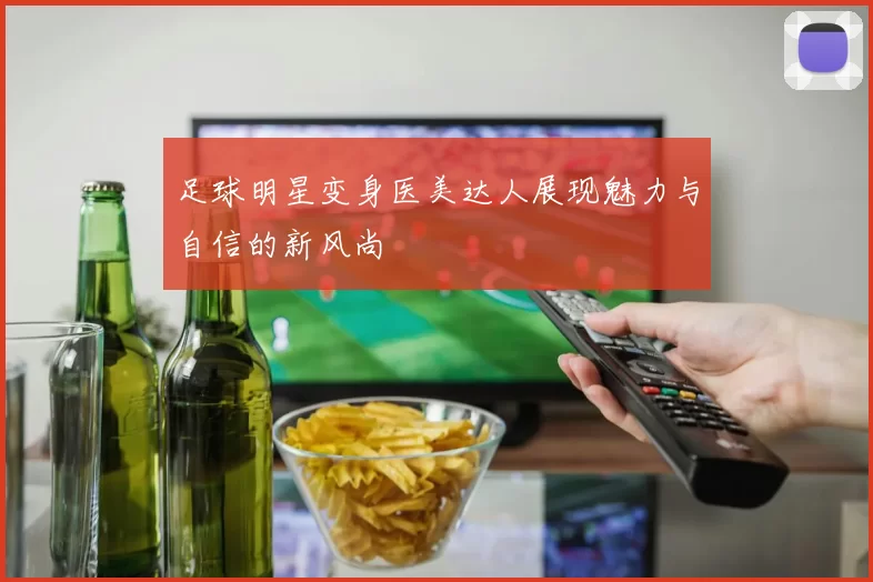 足球明星变身医美达人展现魅力与自信的新风尚