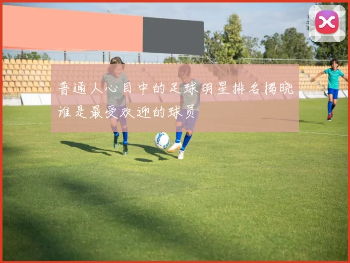 普通人心目中的足球明星排名揭晓谁是最受欢迎的球员