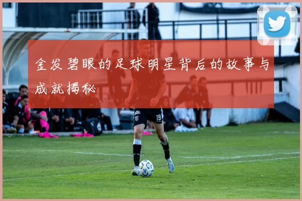 金发碧眼的足球明星背后的故事与成就揭秘