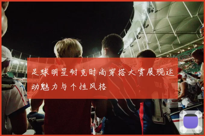 足球明星耐克时尚穿搭大赏展现运动魅力与个性风格