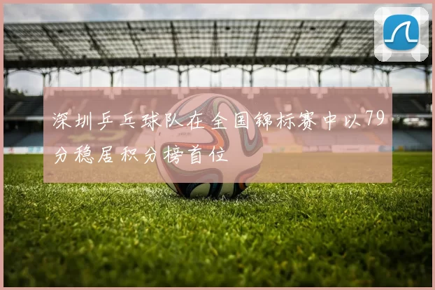 深圳乒乓球队在全国锦标赛中以79分稳居积分榜首位